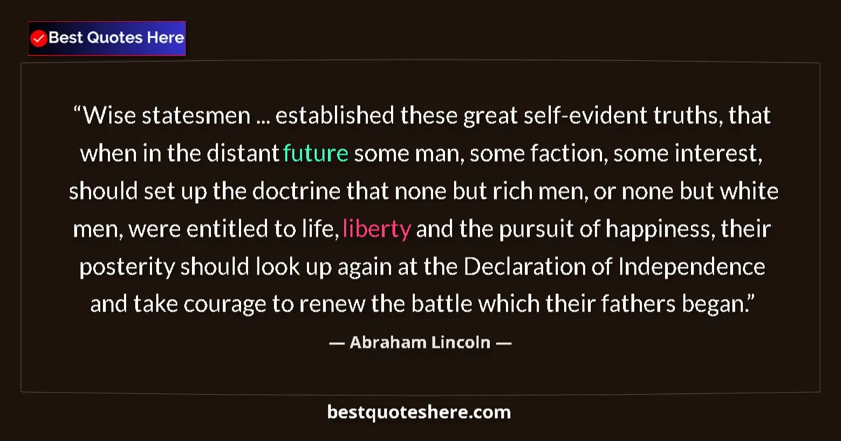 Image for the quote by Abraham Lincoln: Wise statesmen ... established these great self-evident truths, that when in the distant future some...