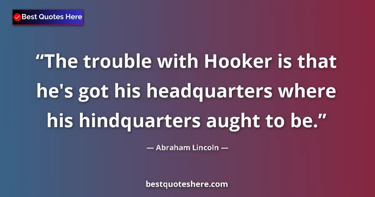 Image for the quote by Abraham Lincoln: The trouble with Hooker is that he's got his headquarters where his hindquarters aught to be....