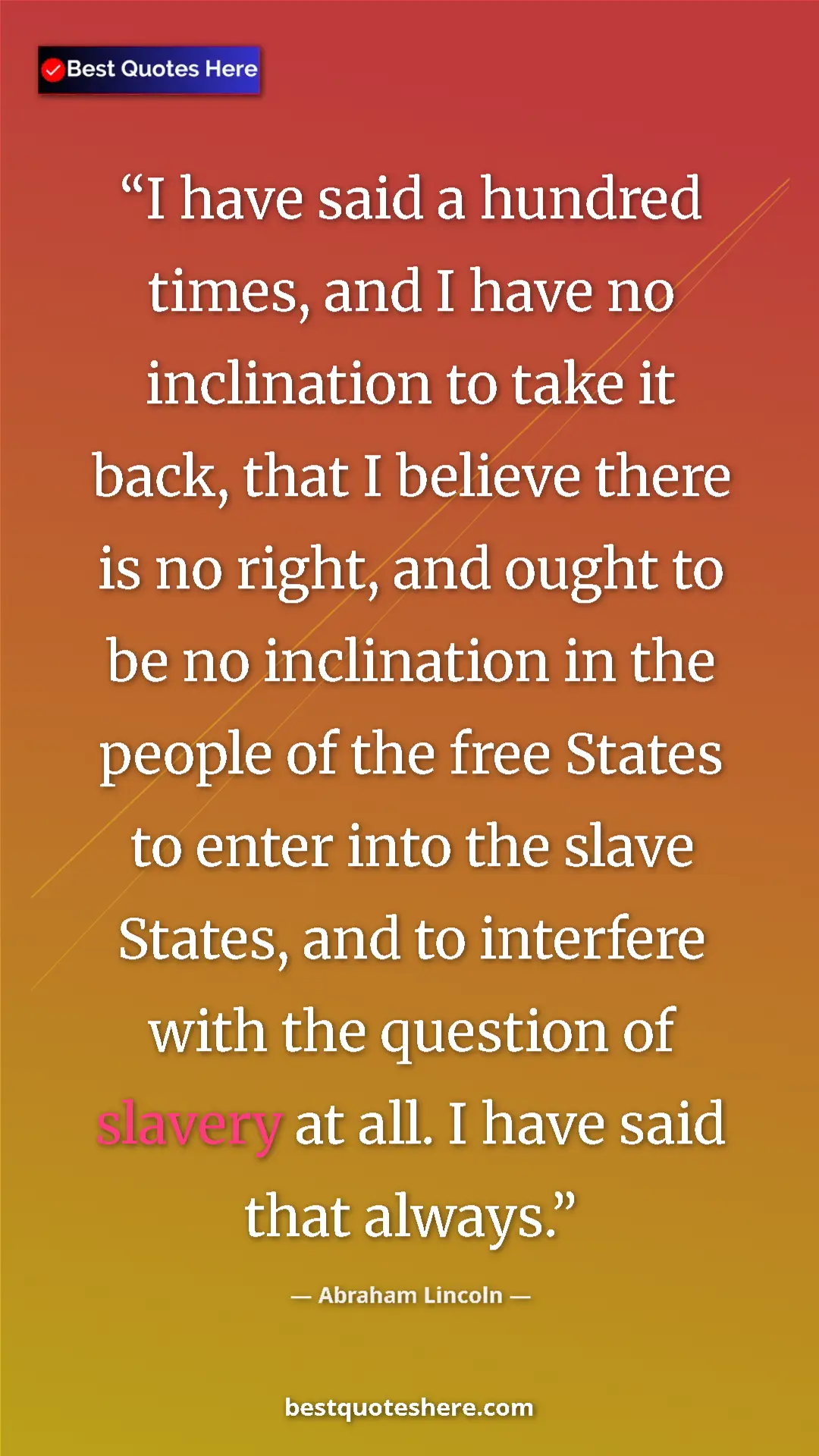 Abraham Lincoln Quote Card: "I have said a hundred times, and I have no inclination to..." Pinterest quote poster by Abraham Lincoln: "I have said a hundred times, and I have no inclination to..."