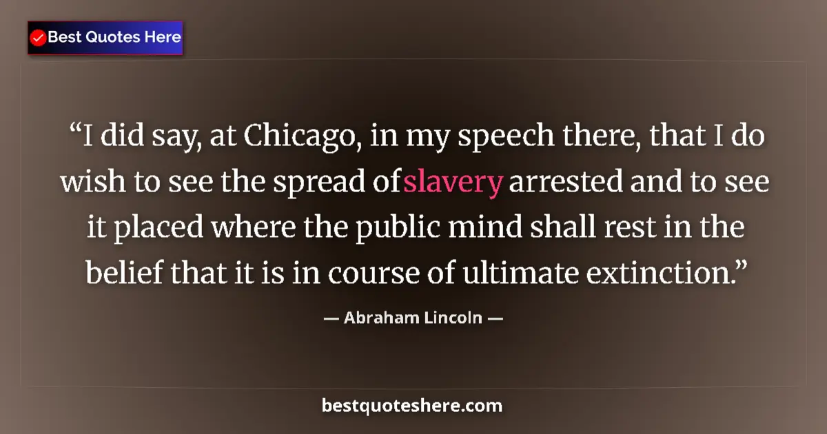 Image for the quote by Abraham Lincoln: I did say, at Chicago, in my speech there, that I do wish to see the spread of slavery arrested and ...