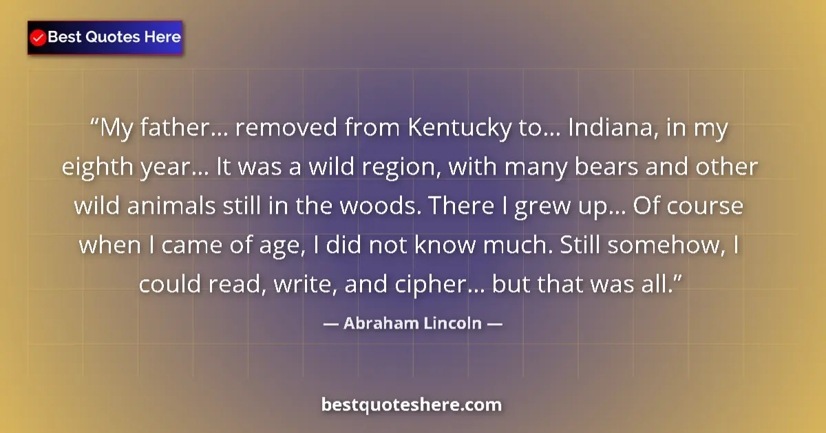 Quote by Abraham Lincoln: My father... removed from Kentucky to... Indiana, in my eighth year... It was a wild region, with ma...