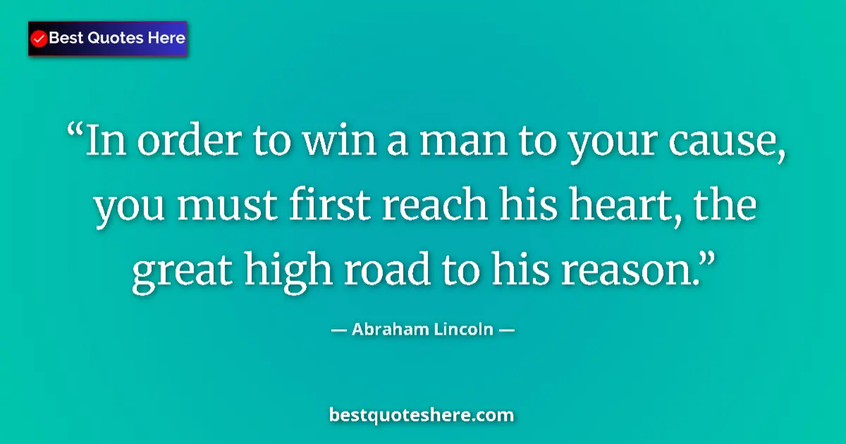 Quote by Abraham Lincoln: In order to win a man to your cause, you must first reach his heart, the great high road to his reas...