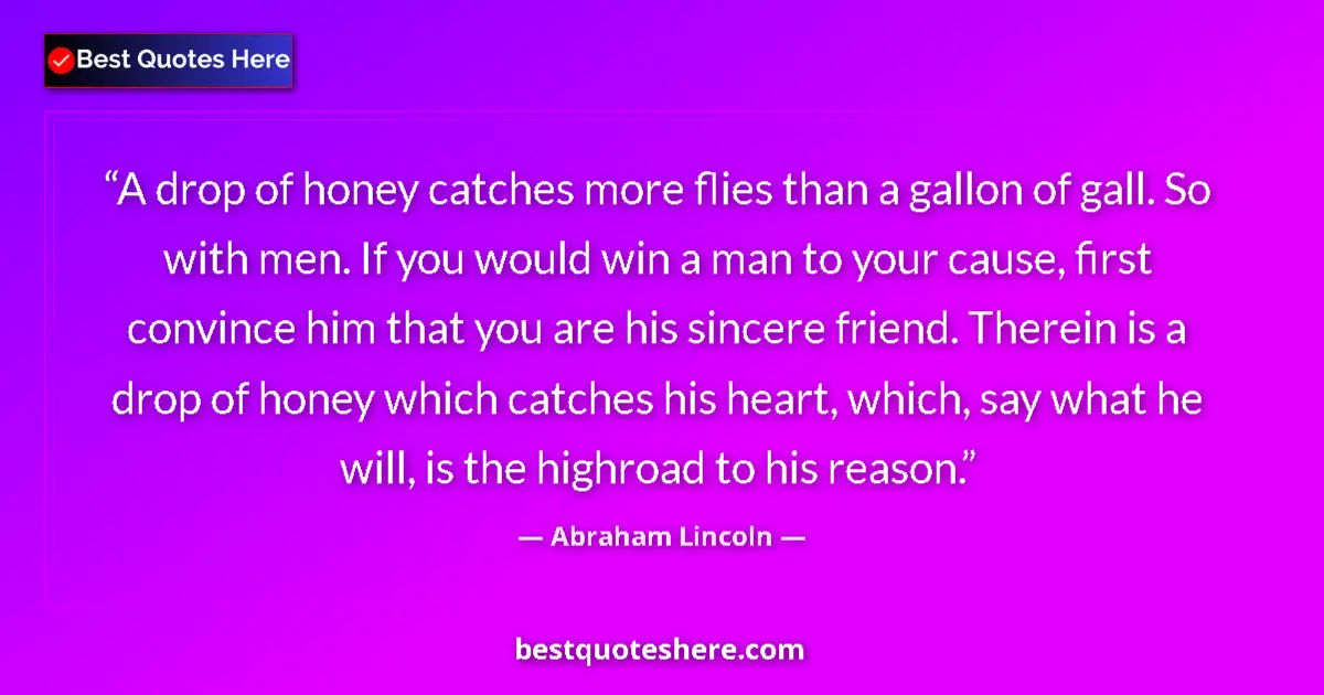 Quote by Abraham Lincoln: A drop of honey catches more flies than a gallon of gall. So with men. If you would win a man to you...