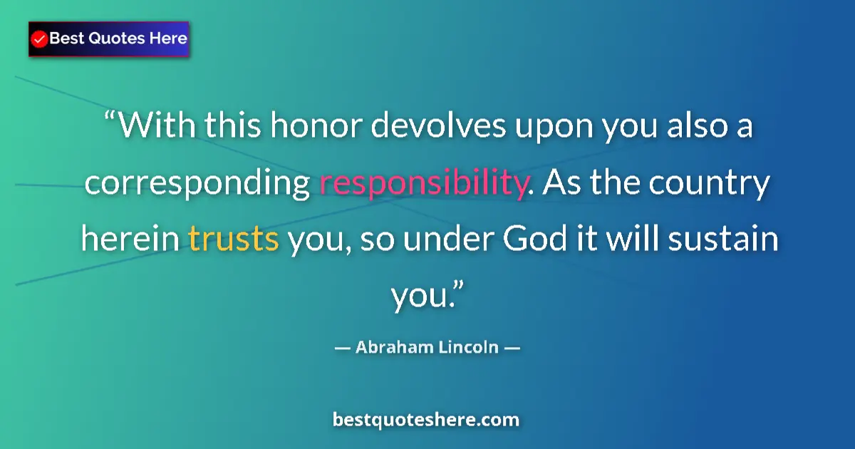 Quote by Abraham Lincoln: With this honor devolves upon you also a corresponding responsibility. As the country herein trusts ...