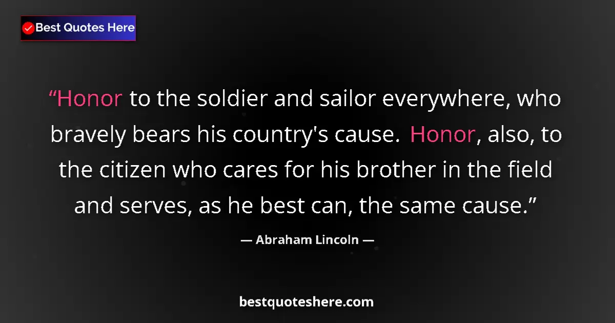 Quote by Abraham Lincoln: Honor to the soldier and sailor everywhere, who bravely bears his country's cause. Honor, also, to t...