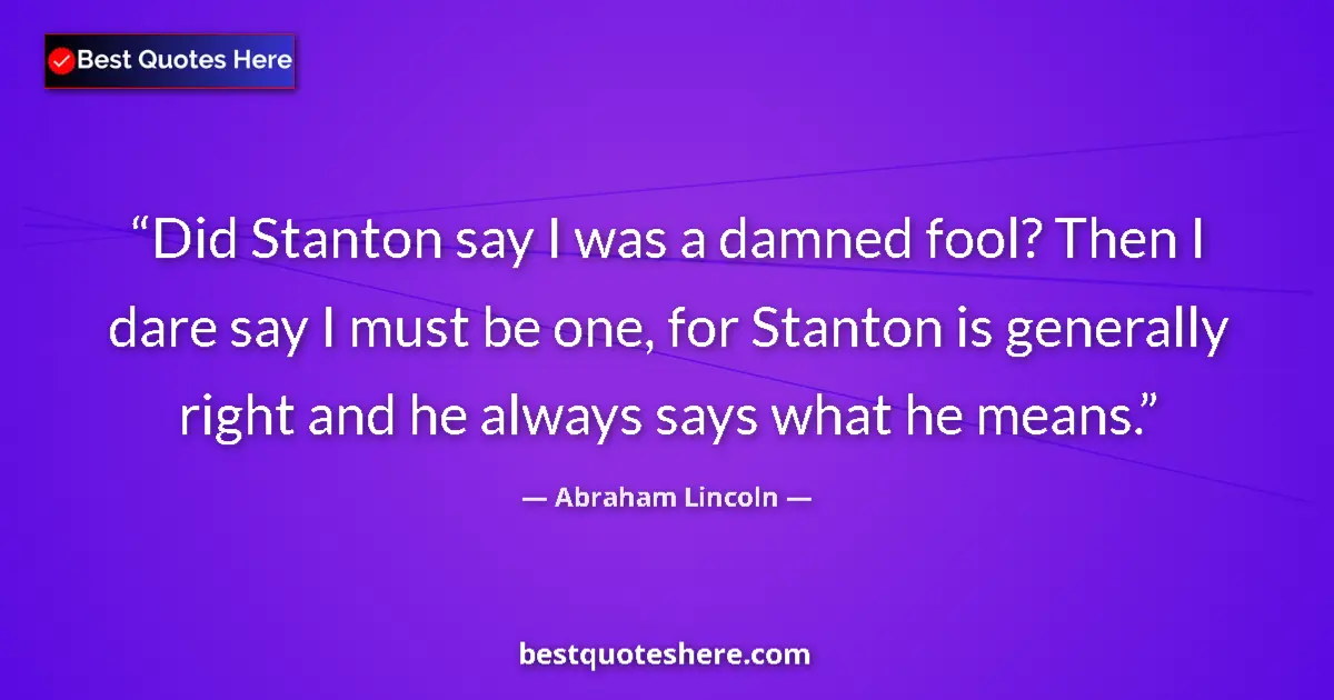 Image for the quote by Abraham Lincoln: Did Stanton say I was a damned fool? Then I dare say I must be one, for Stanton is generally right a...