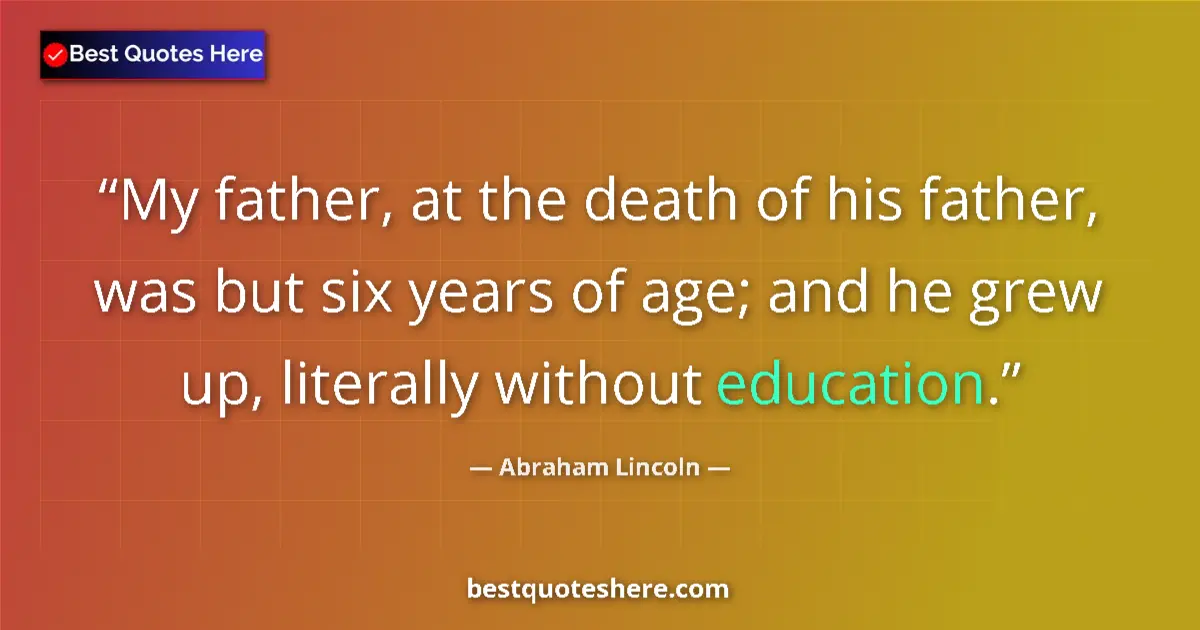 Quote by Abraham Lincoln: My father, at the death of his father, was but six years of age; and he grew up, literally without e...