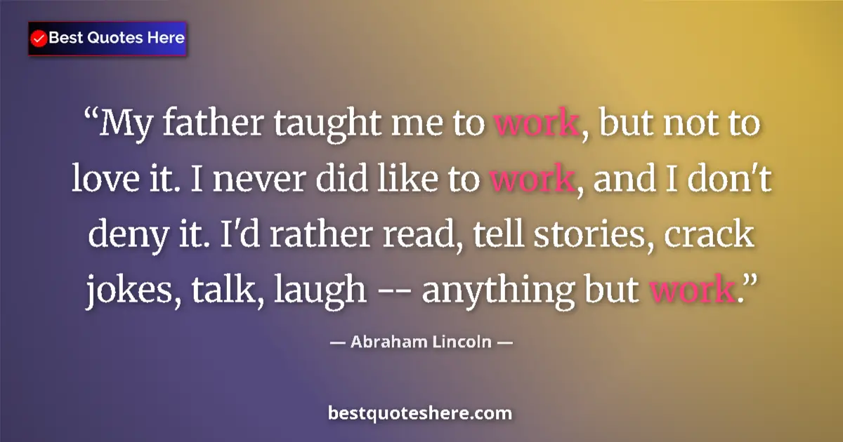 Quote by Abraham Lincoln: My father taught me to work, but not to love it. I never did like to work, and I don't deny it. I'd ...