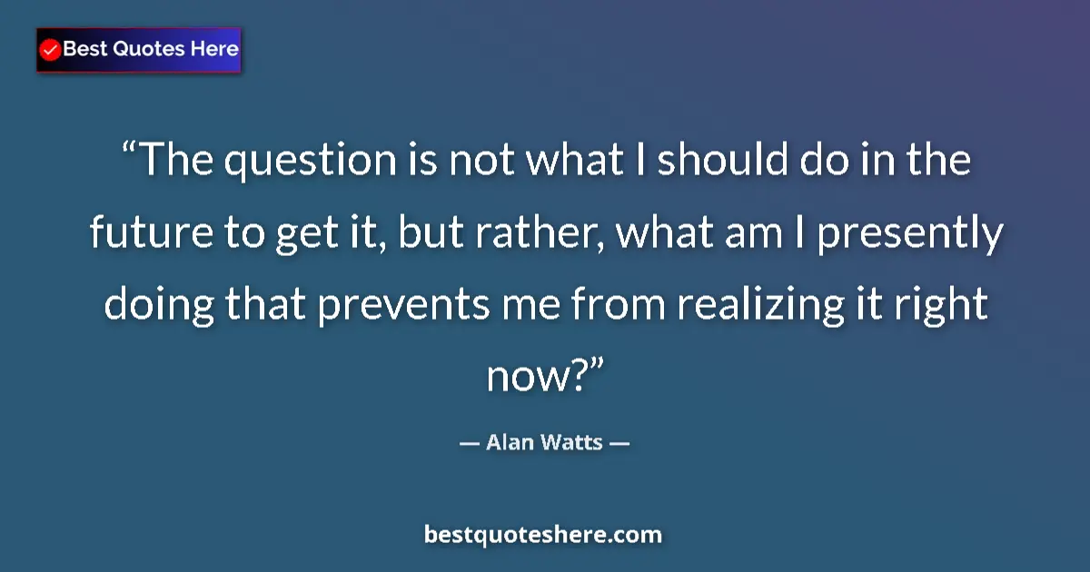 Quote by Alan Watts: The question is not what I should do in the future to get it, but rather, what am I presently doing ...