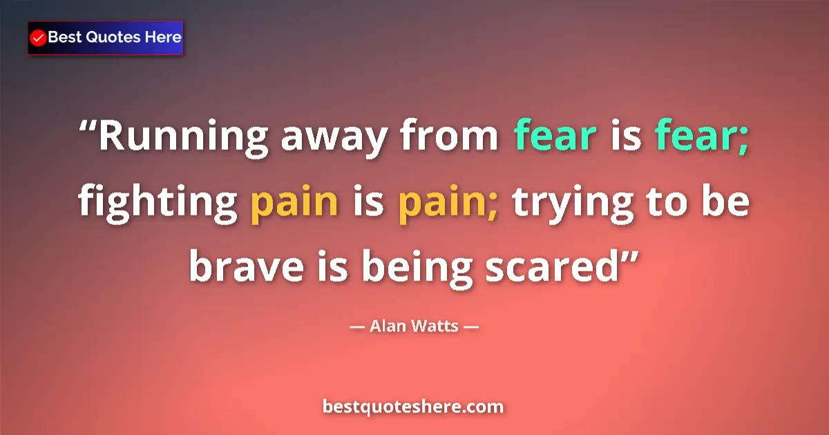 Quote by Alan Watts: Running away from fear is fear; fighting pain is pain; trying to be brave is being scared...