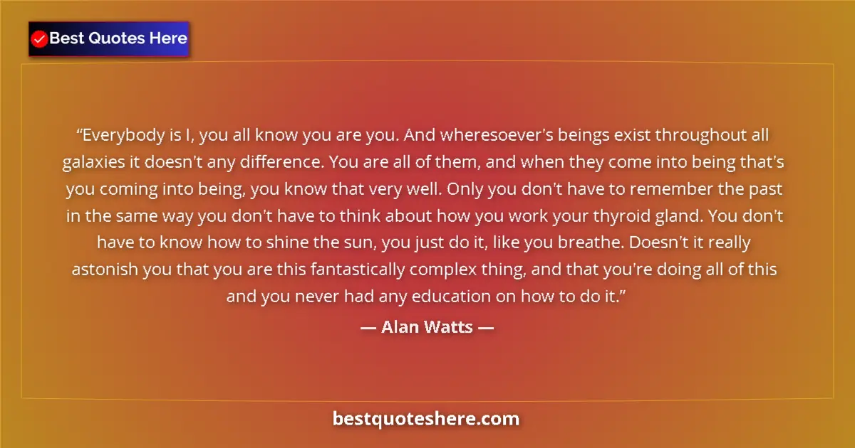 Quote by Alan Watts: Everybody is I, you all know you are you. And wheresoever's beings exist throughout all galaxies it ...