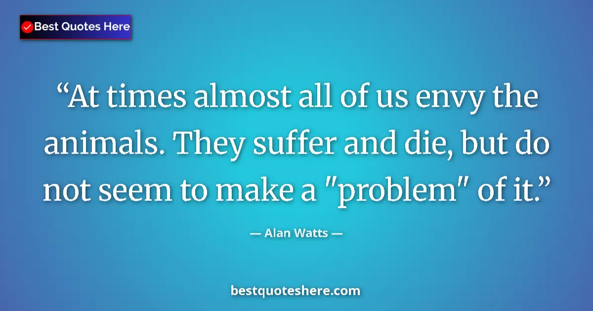 Quote by Alan Watts: At times almost all of us envy the animals. They suffer and die, but do not seem to make a 