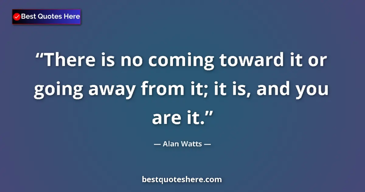 Quote by Alan Watts: There is no coming toward it or going away from it; it is, and you are it....
