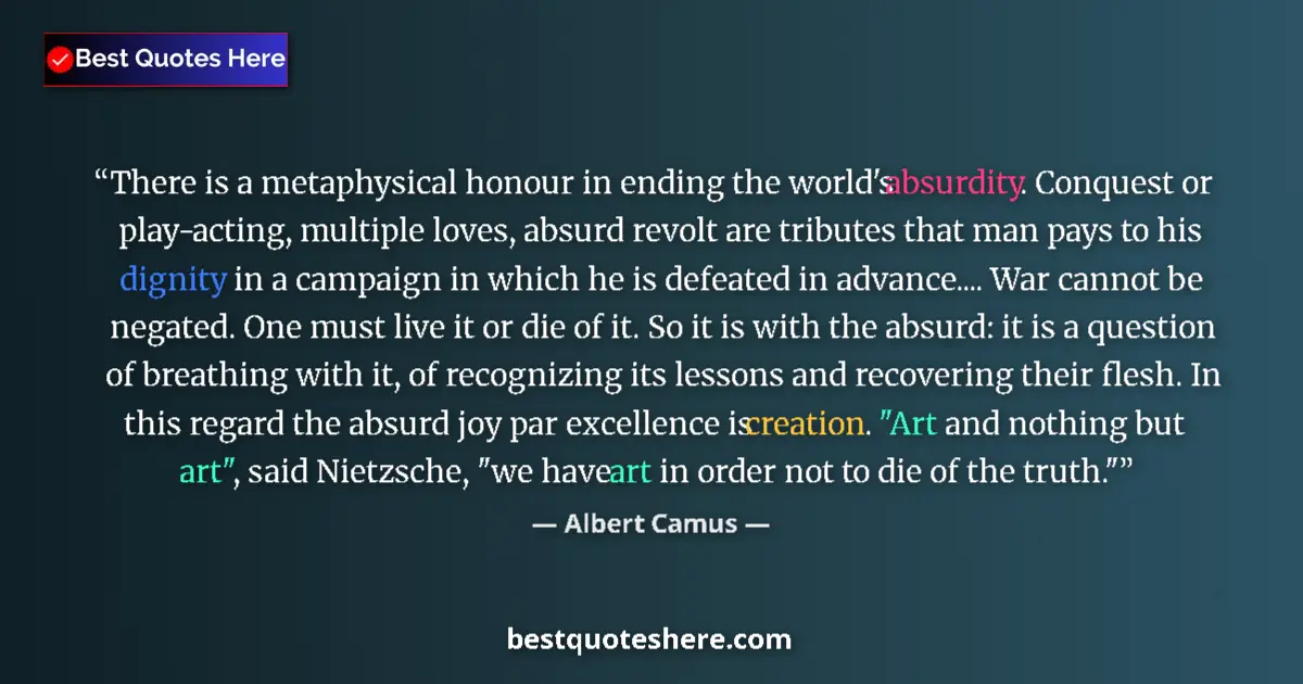 Quote by Albert Camus: There is a metaphysical honour in ending the world's absurdity. Conquest or play-acting, multiple lo...