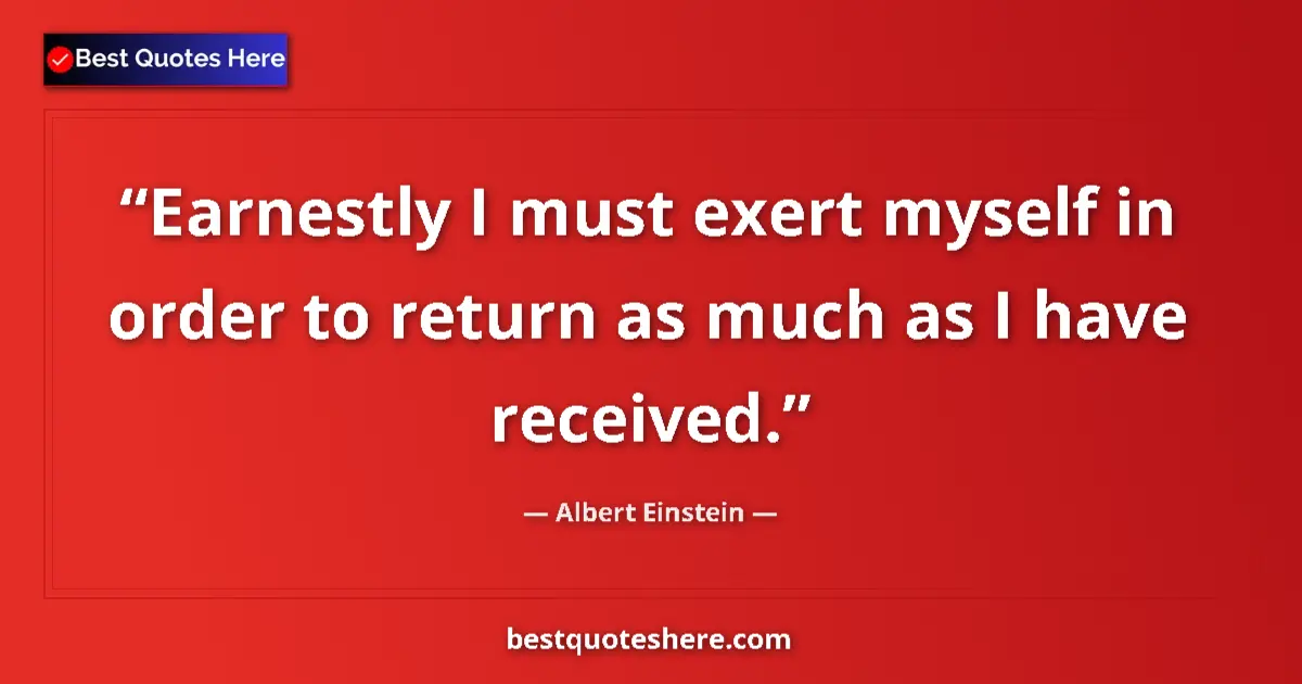 Quote by Albert Einstein: Earnestly I must exert myself in order to return as much as I have received....