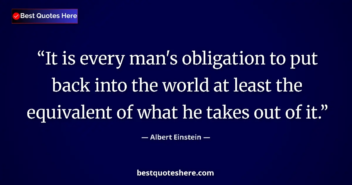 Image for the quote by Albert Einstein: It is every man's obligation to put back into the world at least the equivalent of what he takes out...