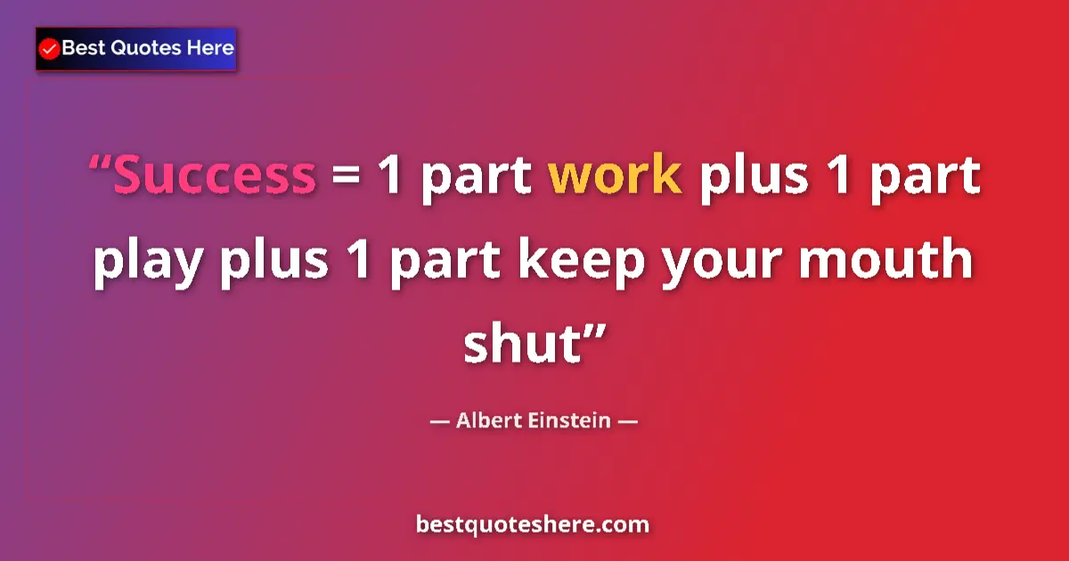 Quote by Albert Einstein: Success = 1 part work plus 1 part play plus 1 part keep your mouth shut...