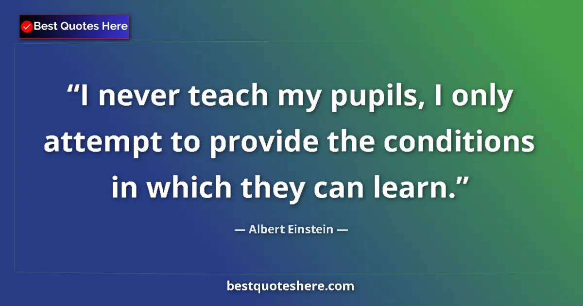 Quote by Albert Einstein: I never teach my pupils, I only attempt to provide the conditions in which they can learn....