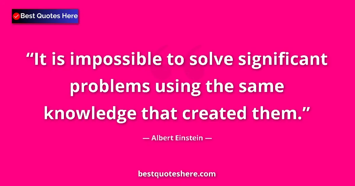 Quote by Albert Einstein: It is impossible to solve significant problems using the same knowledge that created them....