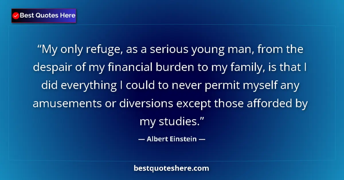 Quote by Albert Einstein: My only refuge, as a serious young man, from the despair of my financial burden to my family, is tha...