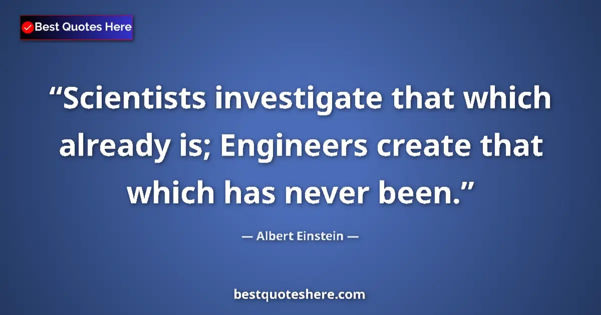 Quote by Albert Einstein: Scientists investigate that which already is; Engineers create that which has never been....