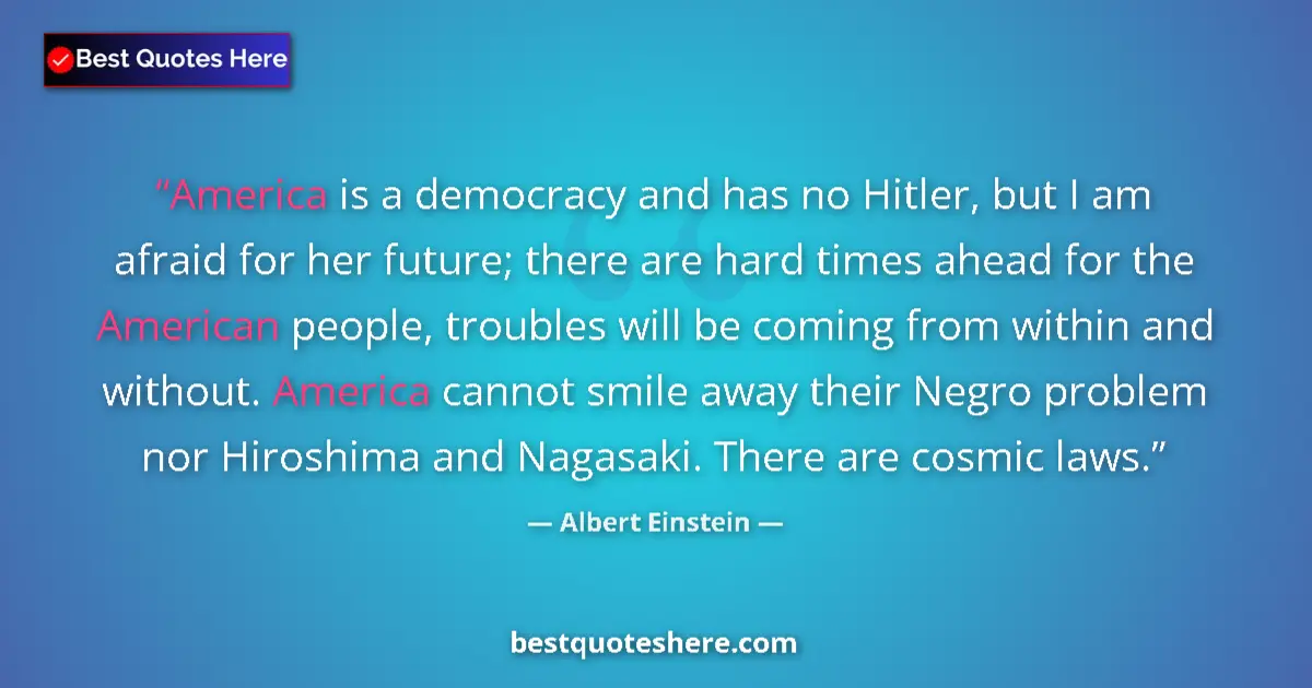 Quote by Albert Einstein: America is a democracy and has no Hitler, but I am afraid for her future; there are hard times ahead...