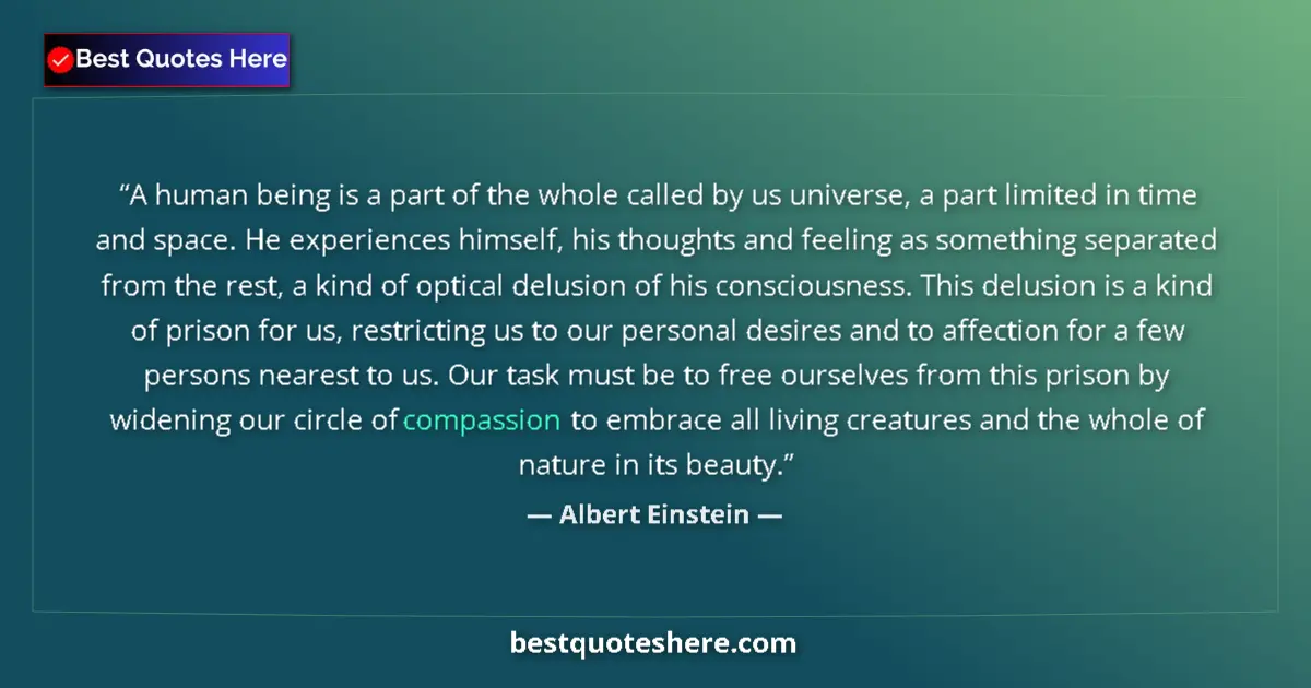 Quote by Albert Einstein: A human being is a part of the whole called by us universe, a part limited in time and space. He exp...