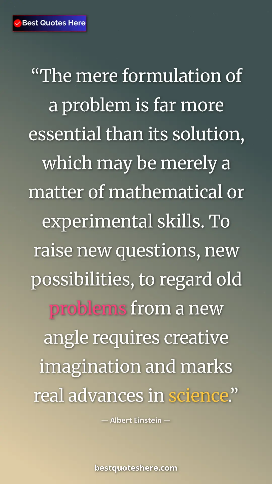 Albert Einstein Quote Card: "The mere formulation of a problem is far more essential..." Pinterest quote poster by Albert Einstein: "The mere formulation of a problem is far more essential..."