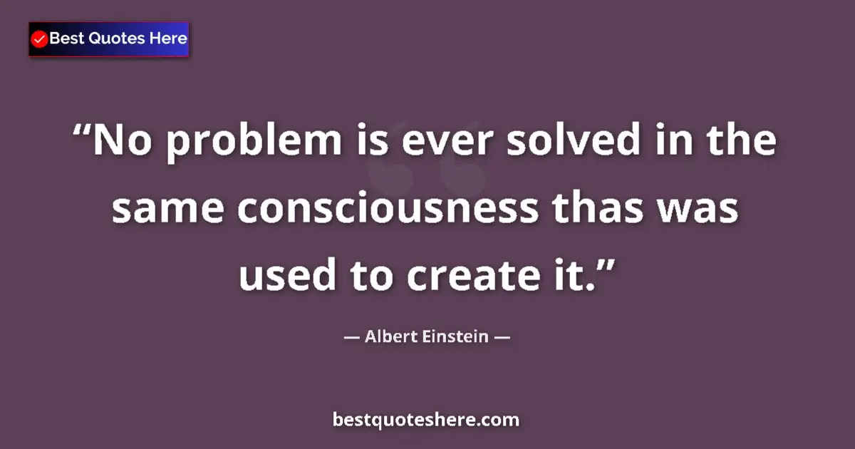 Quote by Albert Einstein: No problem is ever solved in the same consciousness thas was used to create it....