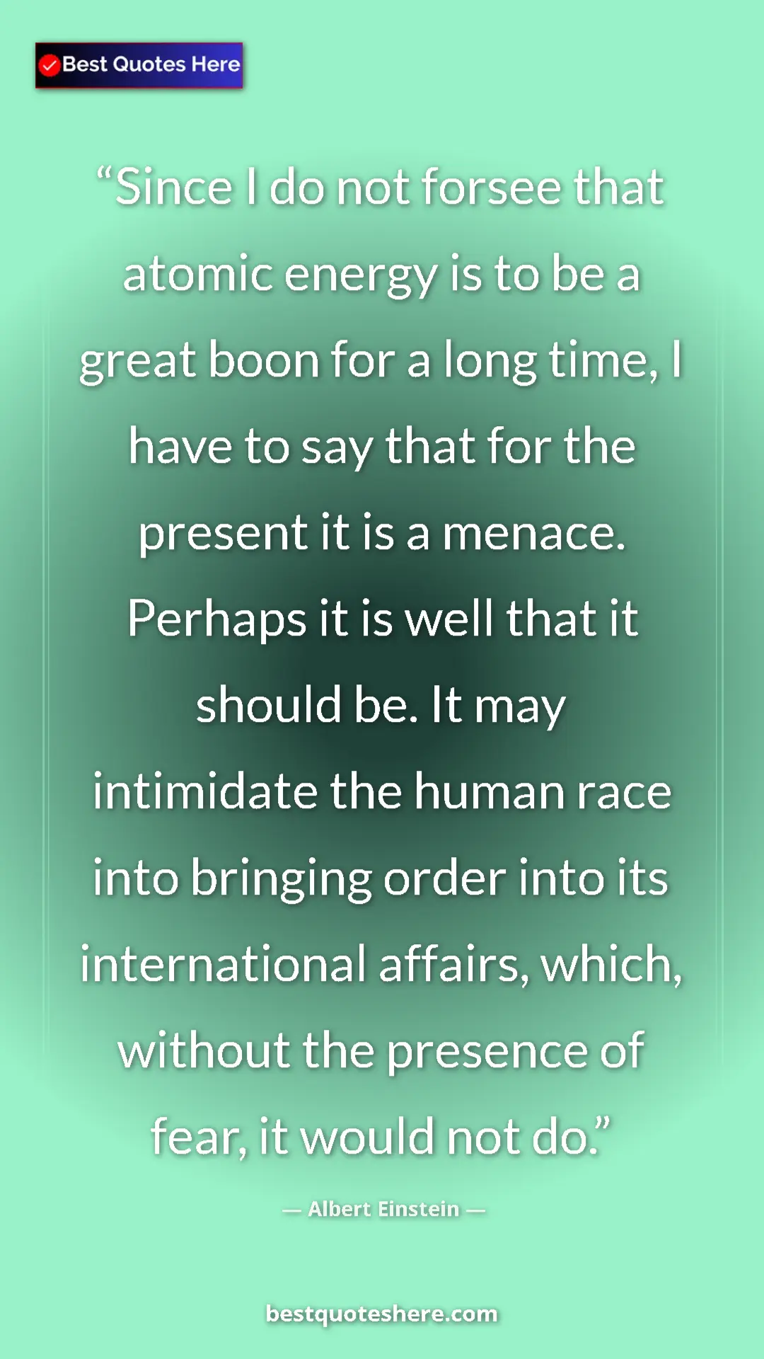 Albert Einstein Quote Card: "Since I do not forsee that atomic energy is to be a great..." Pinterest quote poster by Albert Einstein: "Since I do not forsee that atomic energy is to be a great..."