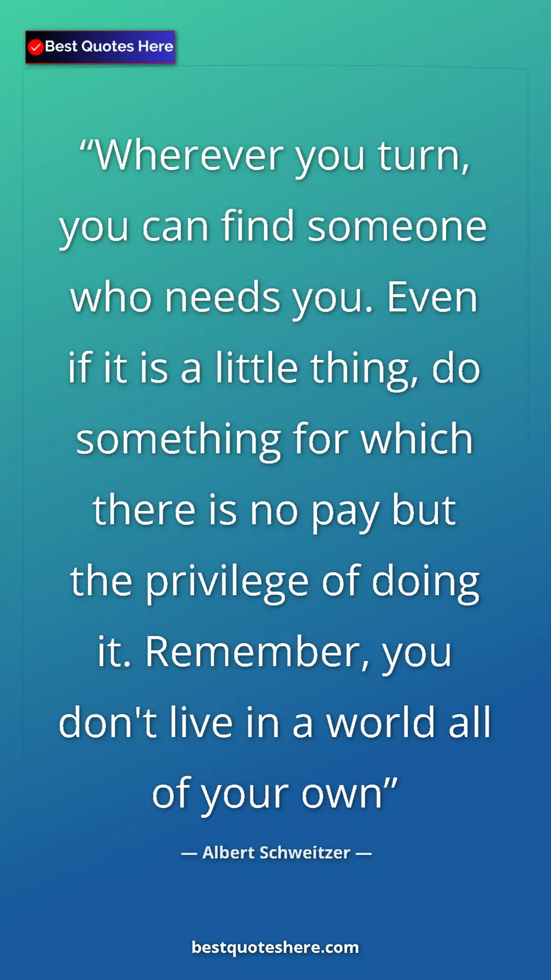 Albert Schweitzer Quote Card: "Wherever you turn, you can find someone who needs you. Even..." Pinterest quote poster by Albert Schweitzer: "Wherever you turn, you can find someone who needs you. Even..."