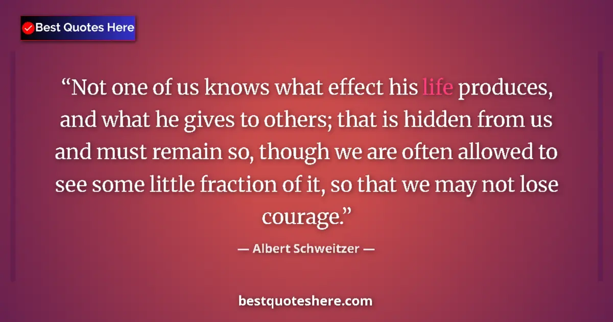 Quote by Albert Schweitzer: Not one of us knows what effect his life produces, and what he gives to others; that is hidden from ...