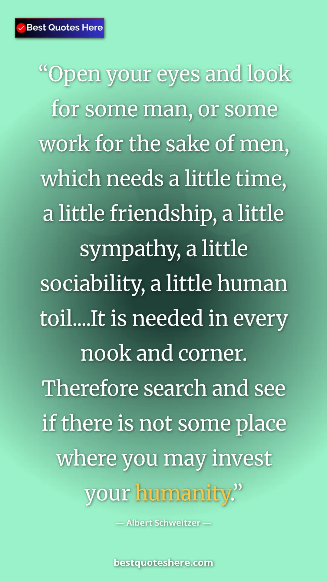 Albert Schweitzer Quote Card: "Open your eyes and look for some man, or some work for the..." Pinterest quote poster by Albert Schweitzer: "Open your eyes and look for some man, or some work for the..."