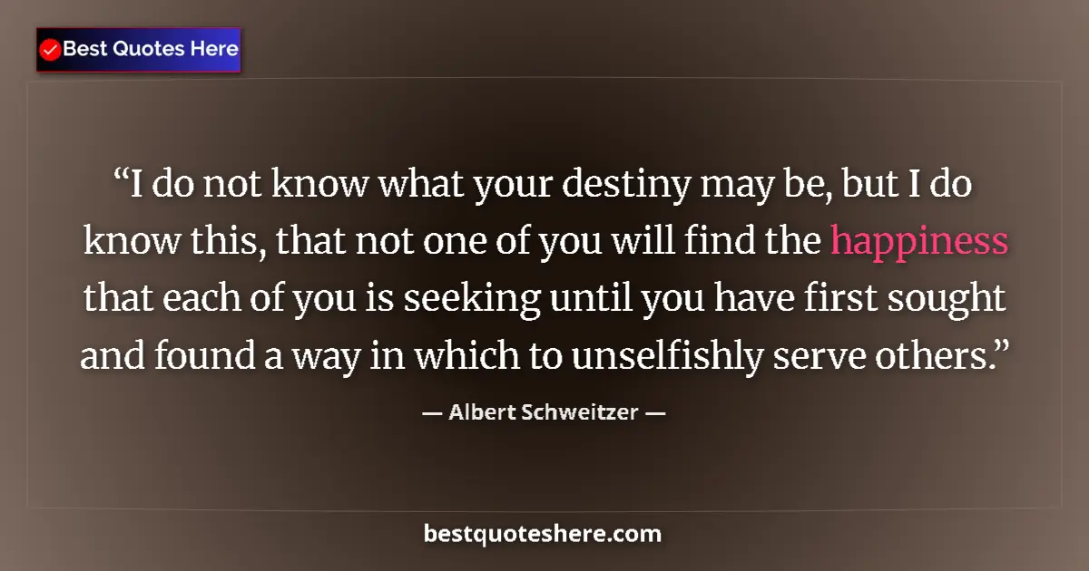 Quote by Albert Schweitzer: I do not know what your destiny may be, but I do know this, that not one of you will find the happin...