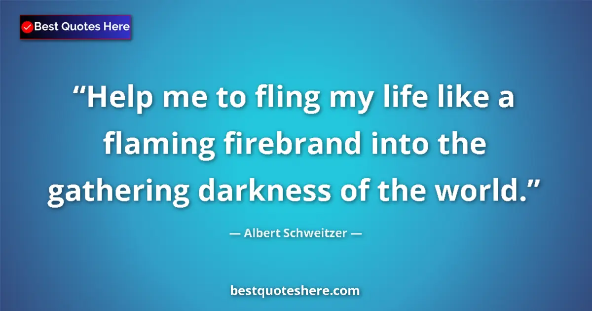 Quote by Albert Schweitzer: Help me to fling my life like a flaming firebrand into the gathering darkness of the world....