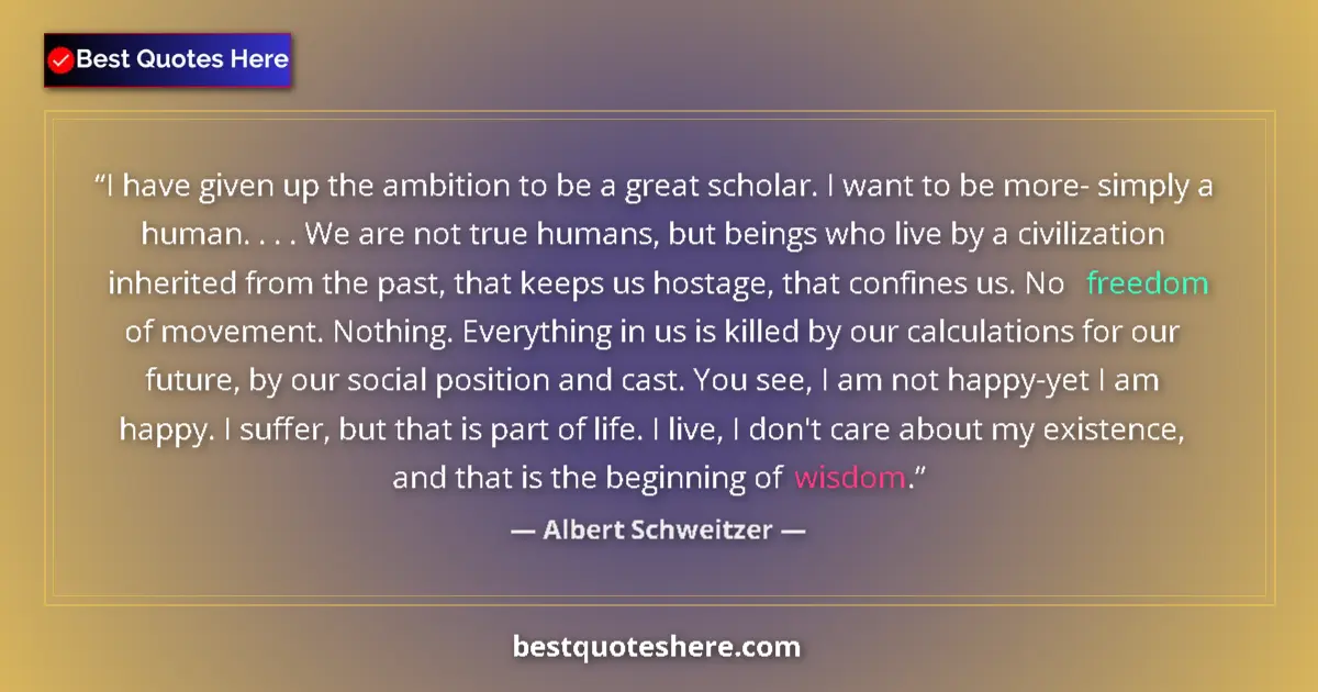 Quote by Albert Schweitzer: I have given up the ambition to be a great scholar. I want to be more- simply a human. . . . We are ...