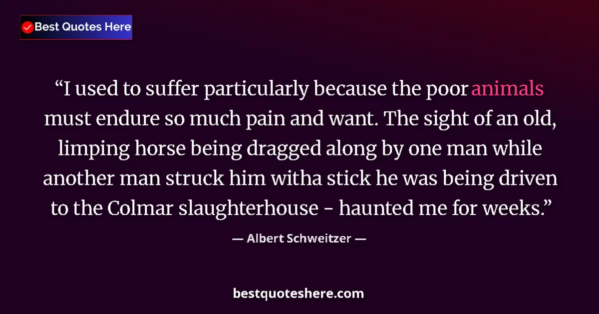 Quote by Albert Schweitzer: I used to suffer particularly because the poor animals must endure so much pain and want. The sight ...