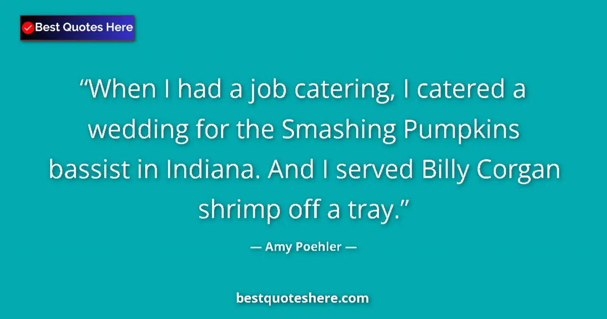 Quote by Amy Poehler: When I had a job catering, I catered a wedding for the Smashing Pumpkins bassist in Indiana. And I s...