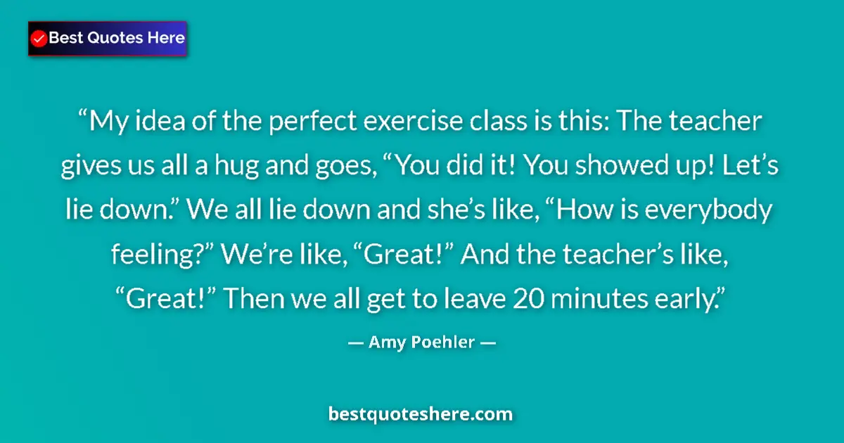 Quote by Amy Poehler: My idea of the perfect exercise class is this: The teacher gives us all a hug and goes, “You did it!...