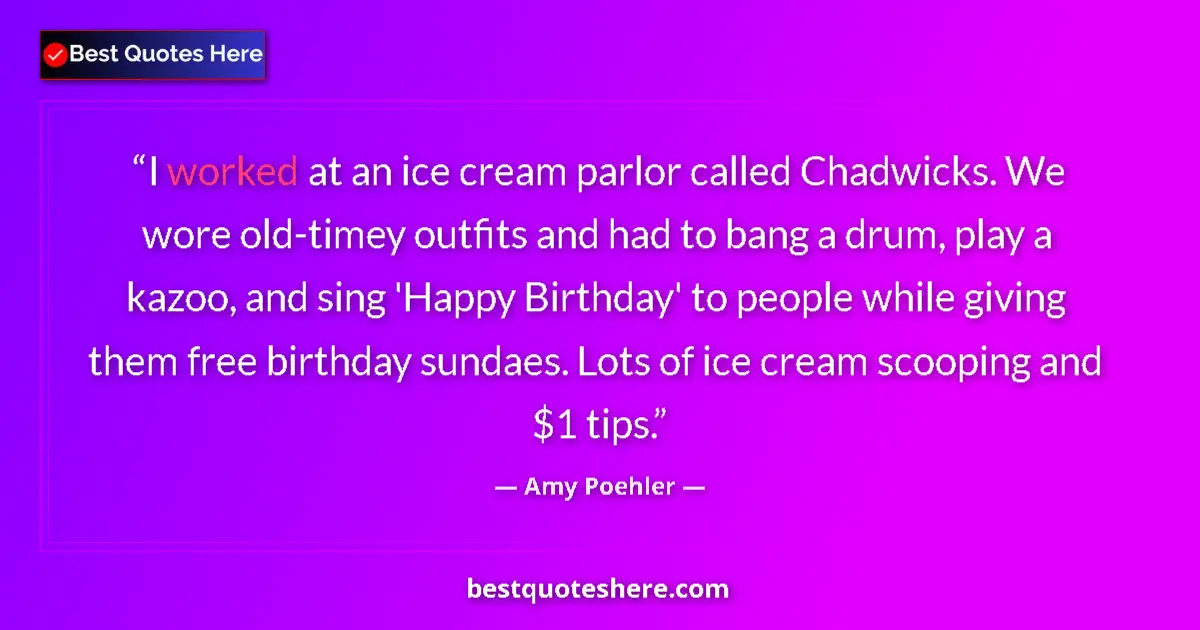 Quote by Amy Poehler: I worked at an ice cream parlor called Chadwicks. We wore old-timey outfits and had to bang a drum, ...