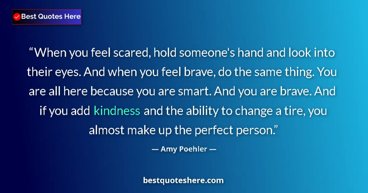 Quote by Amy Poehler: When you feel scared, hold someone's hand and look into their eyes. And when you feel brave, do the ...