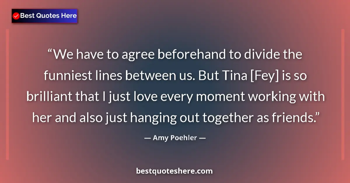 Quote by Amy Poehler: We have to agree beforehand to divide the funniest lines between us. But Tina [Fey] is so brilliant ...