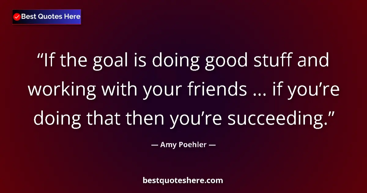 Quote by Amy Poehler: If the goal is doing good stuff and working with your friends ... if you’re doing that then you’re s...