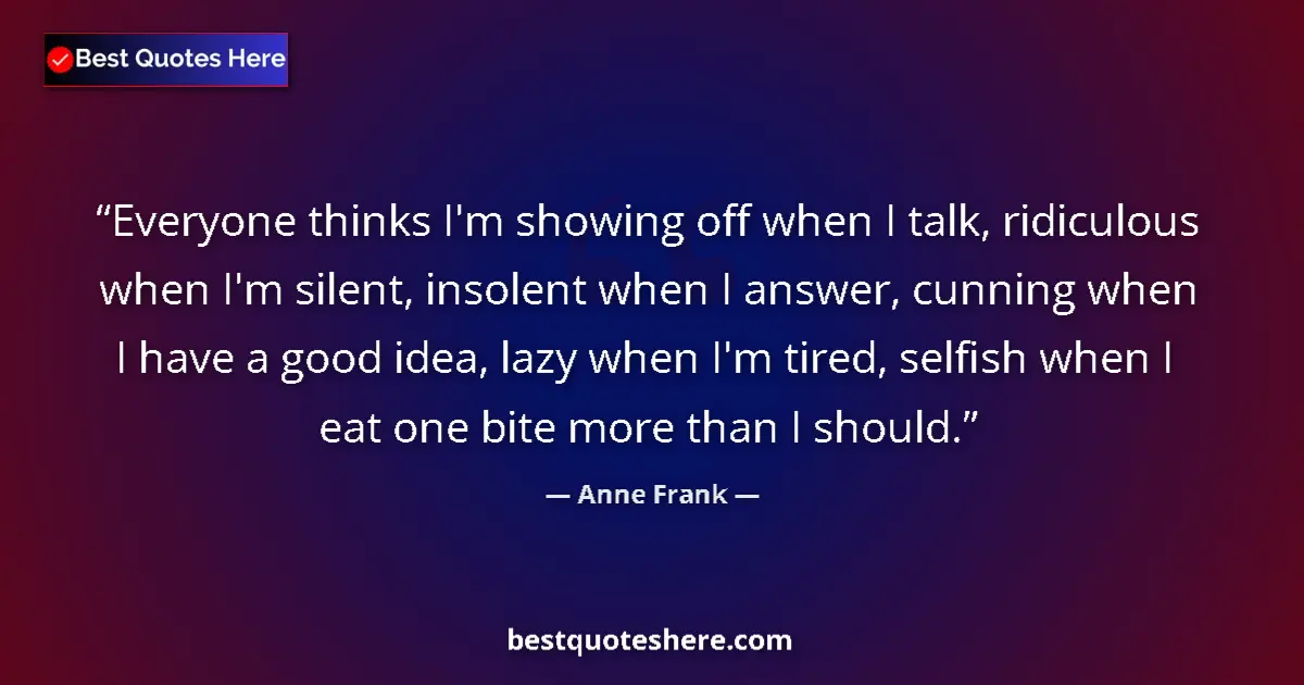 Quote by Anne Frank: Everyone thinks I'm showing off when I talk, ridiculous when I'm silent, insolent when I answer, cun...