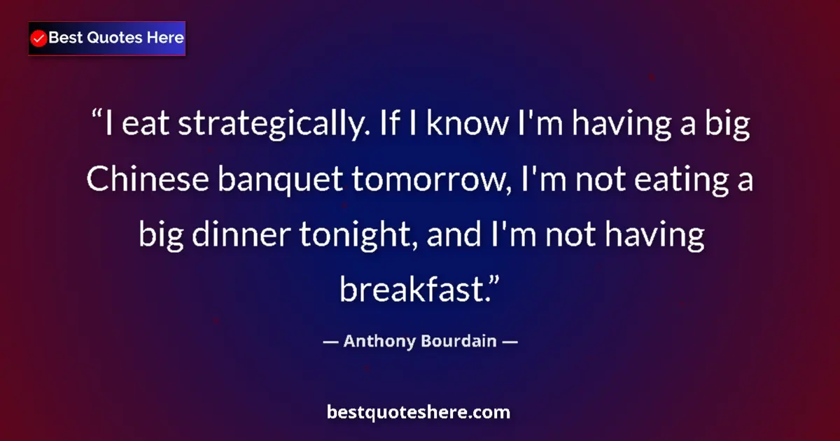 Quote by Anthony Bourdain: I eat strategically. If I know I'm having a big Chinese banquet tomorrow, I'm not eating a big dinne...