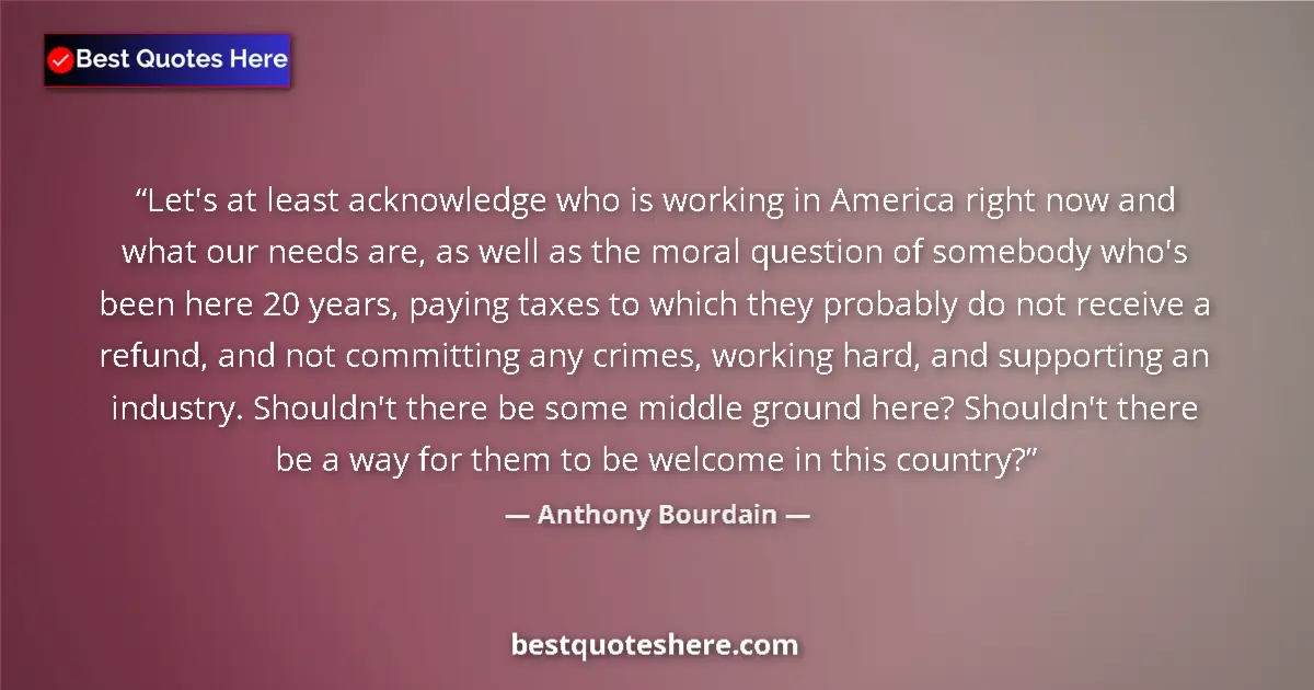 Quote by Anthony Bourdain: Let's at least acknowledge who is working in America right now and what our needs are, as well as th...