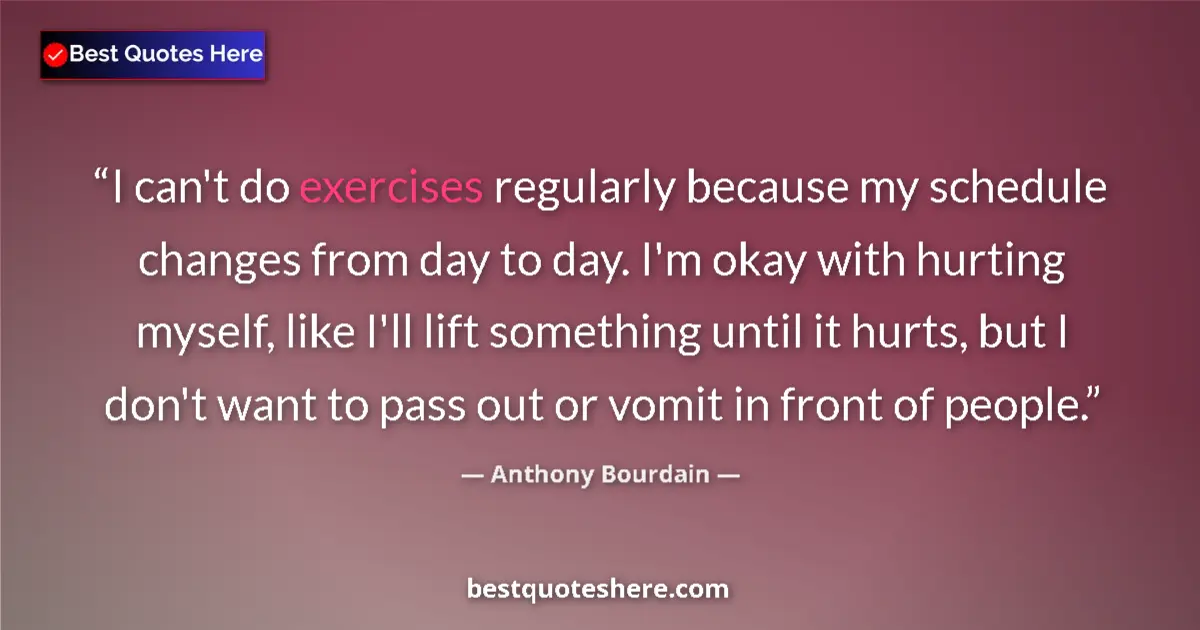Quote by Anthony Bourdain: I can't do exercises regularly because my schedule changes from day to day. I'm okay with hurting my...