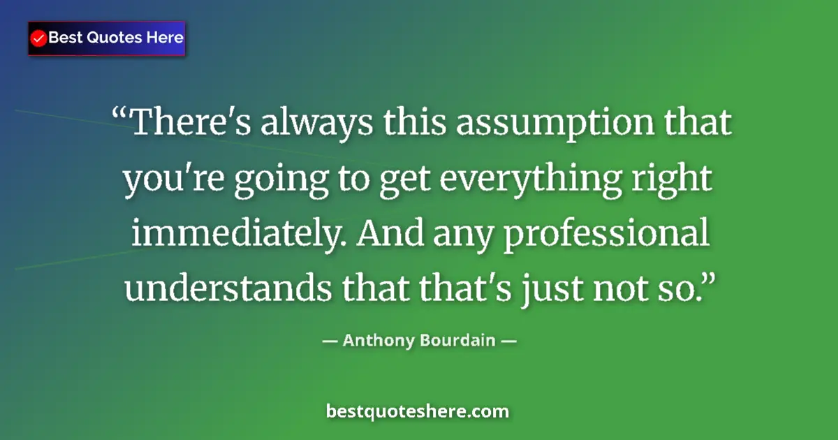 Quote by Anthony Bourdain: There's always this assumption that you're going to get everything right immediately. And any profes...
