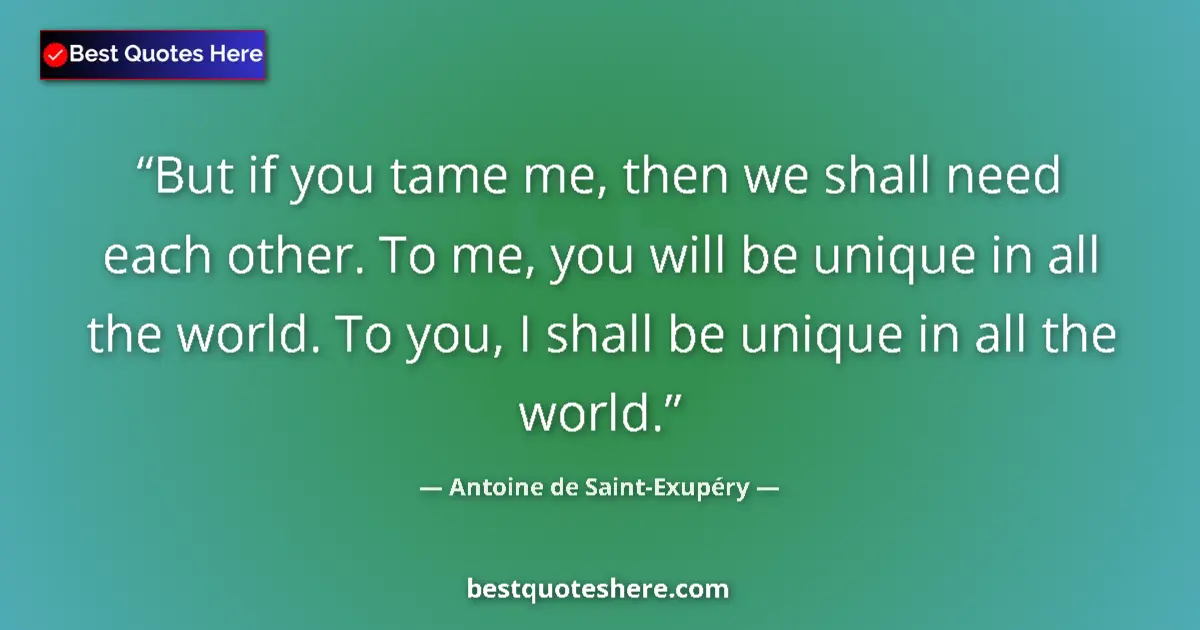 Image for the quote by Antoine De Saint Exupery: But if you tame me, then we shall need each other. To me, you will be unique in all the world. To yo...
