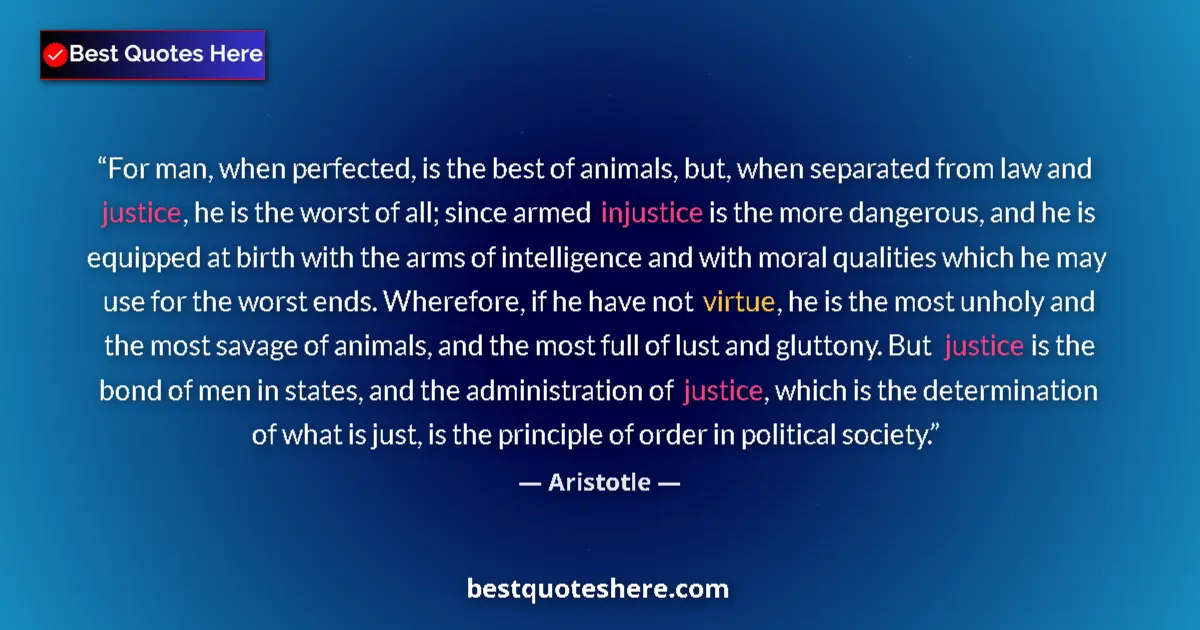 Quote by Aristotle: For man, when perfected, is the best of animals, but, when separated from law and justice, he is the...